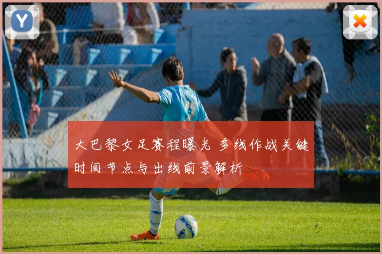 大巴黎女足赛程曝光 多线作战关键时间节点与出线前景解析