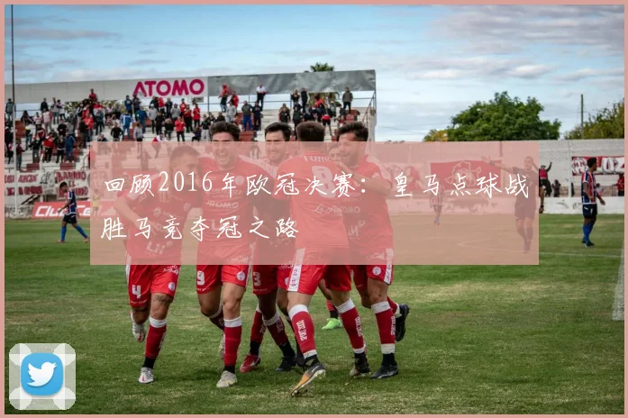 回顾2016年欧冠决赛：皇马点球战胜马竞夺冠之路