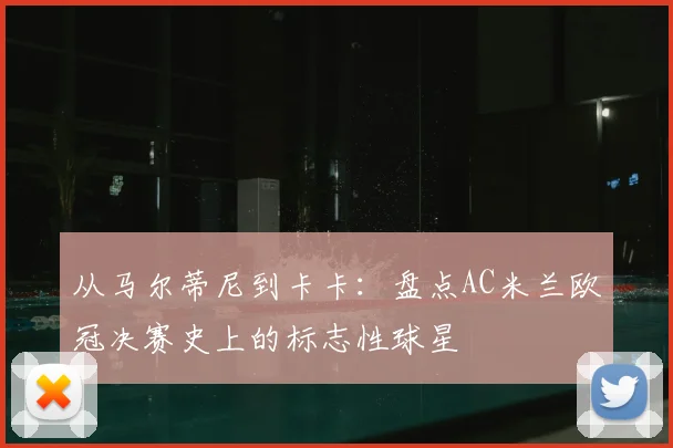 从马尔蒂尼到卡卡：盘点AC米兰欧冠决赛史上的标志性球星