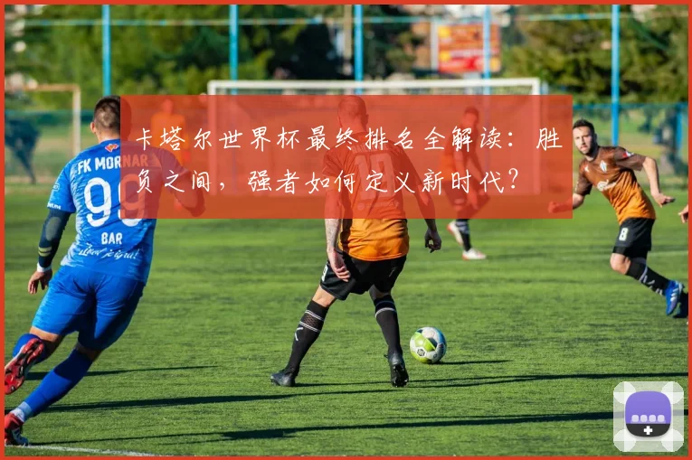 卡塔尔世界杯最终排名全解读：胜负之间，强者如何定义新时代？