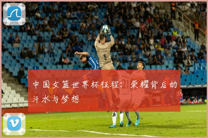 中国女篮世界杯征程：荣耀背后的汗水与梦想
