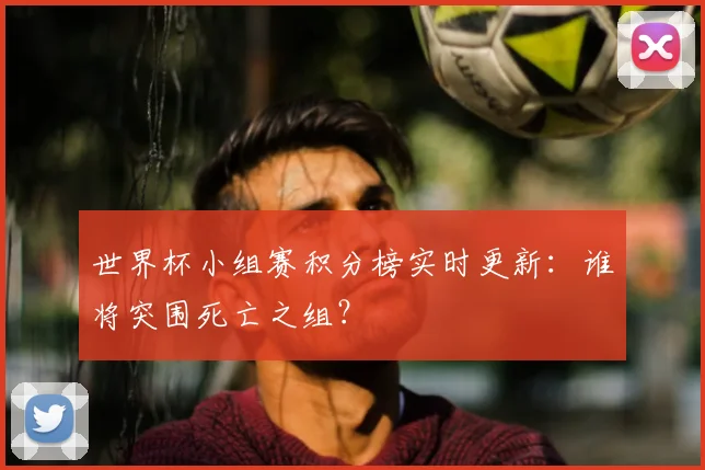 世界杯小组赛积分榜实时更新:谁将突围死亡之组?