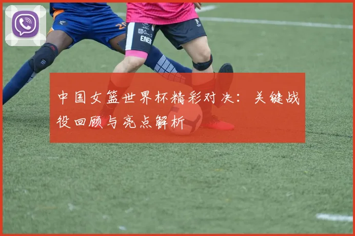 中国女篮世界杯精彩对决：关键战役回顾与亮点解析