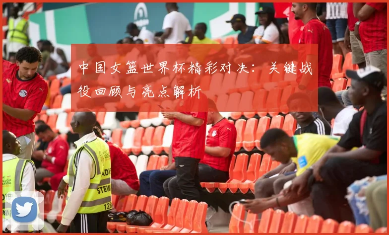 中国女篮世界杯精彩对决：关键战役回顾与亮点解析