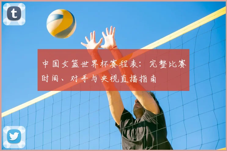 中国女篮世界杯赛程表：完整比赛时间、对手与央视直播指南