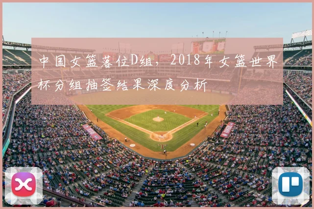 中国女篮落位D组，2018年女篮世界杯分组抽签结果深度分析