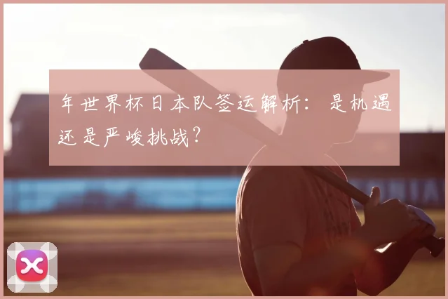 年世界杯日本队签运解析:是机遇还是严峻挑战?