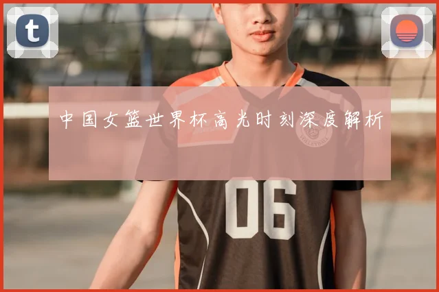 中国女篮世界杯高光时刻深度解析