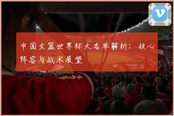 中国女篮世界杯大名单解析：核心阵容与战术展望