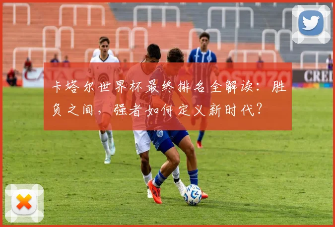 卡塔尔世界杯最终排名全解读：胜负之间，强者如何定义新时代？