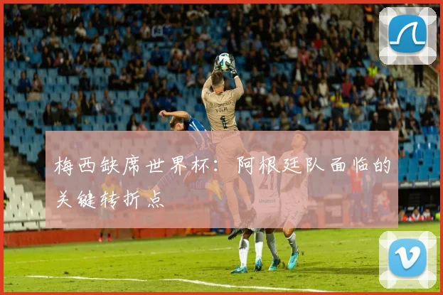 梅西缺席世界杯：阿根廷队面临的关键转折点