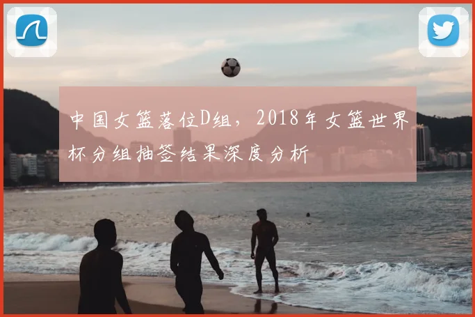 中国女篮落位D组，2018年女篮世界杯分组抽签结果深度分析