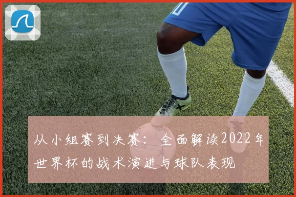 从小组赛到决赛:全面解读2022年世界杯的战术演进与球队表现