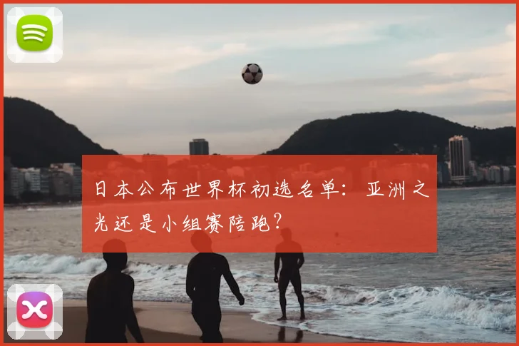 日本公布世界杯初选名单:亚洲之光还是小组赛陪跑?
