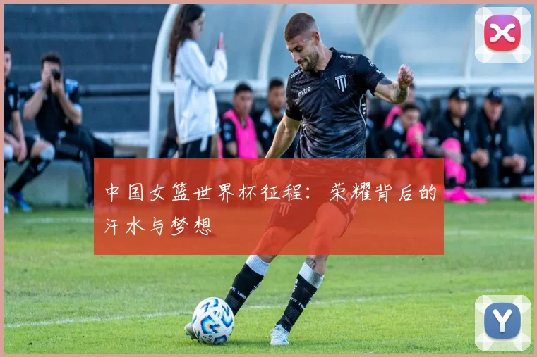中国女篮世界杯征程：荣耀背后的汗水与梦想