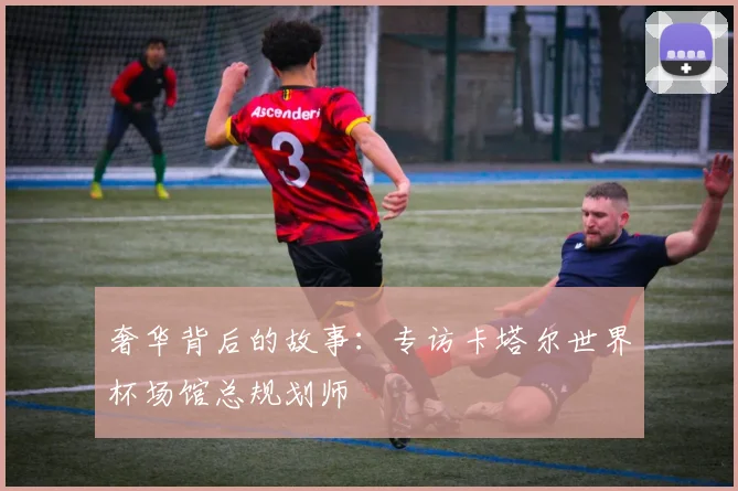 奢华背后的故事：专访卡塔尔世界杯场馆总规划师